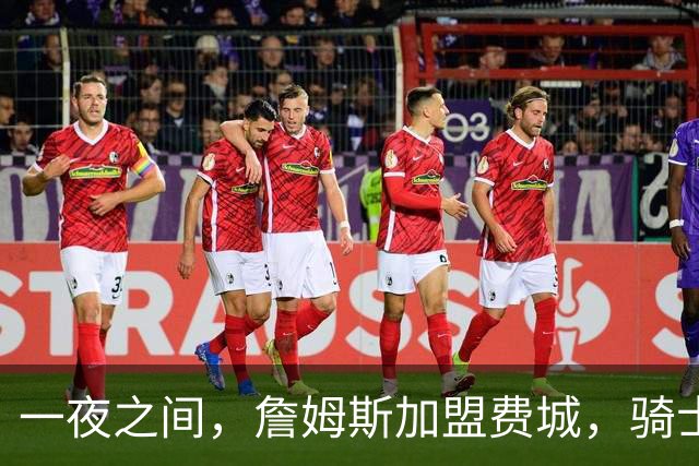 一夜之间，詹姆斯加盟费城，骑士启动B方案，掘金恐贱卖替补中锋