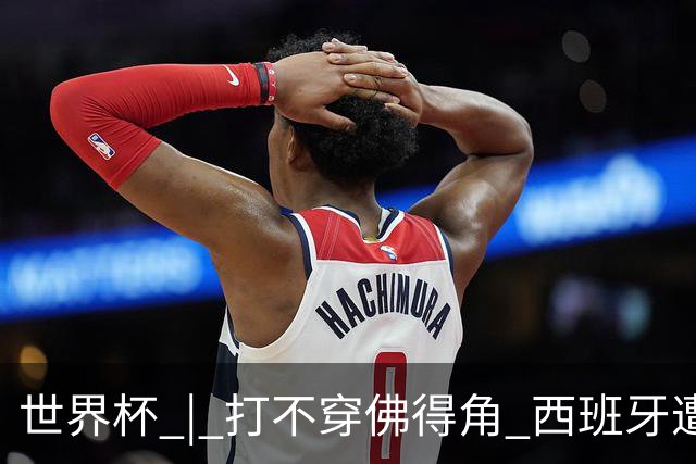 世界杯 | 打不穿佛得角 西班牙遭遇“系统局”?