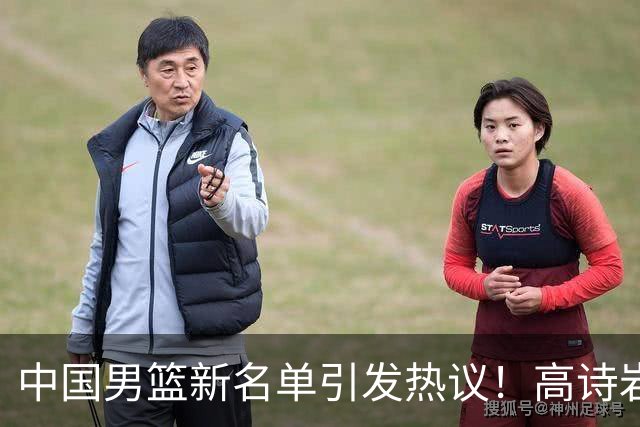 中国男篮新名单引发热议！高诗岩再度入选，郭士强弃用得分王