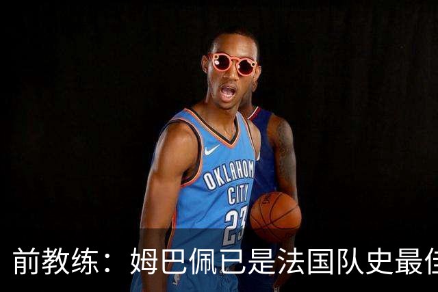 前教练：姆巴佩已是法国队史最佳，他完全领先于齐达内和普拉蒂尼