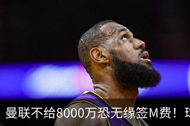 曼联不给8000万恐无缘签M费！球员拒绝表态只去红魔，也愿加盟热刺