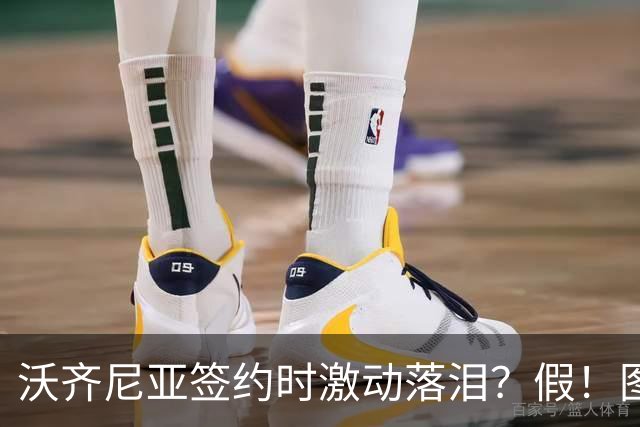 沃齐尼亚签约时激动落泪？假！图片为AI生成，球员还未正式签约