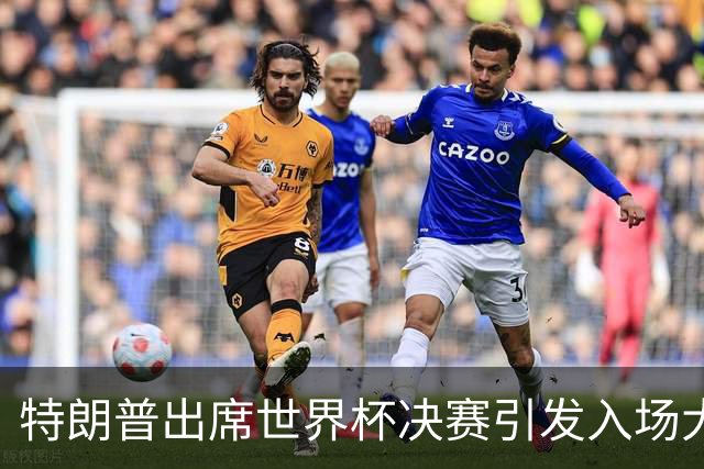 特朗普出席世界杯决赛引发入场大混乱：记者排队数小时险错过开球，英超名帅也在队伍中