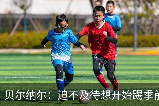 贝尔纳尔：迫不及待想开始踢季前赛 西班牙若表现出色有机会夺冠